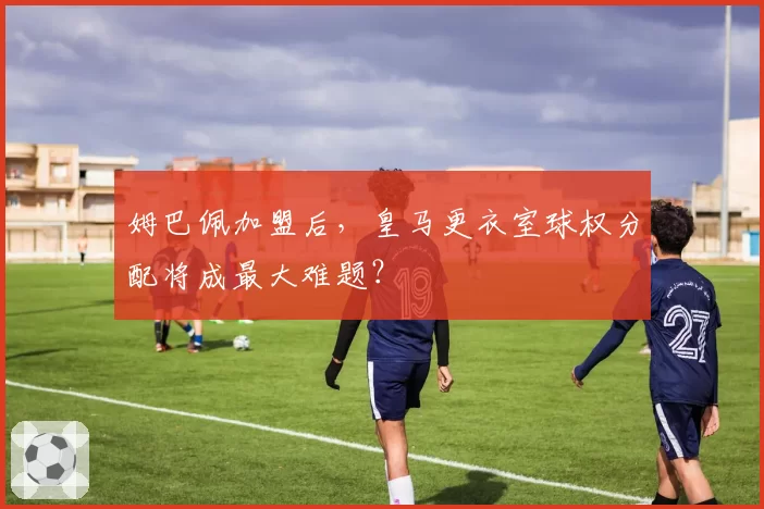 姆巴佩加盟后，皇马更衣室球权分配将成最大难题？