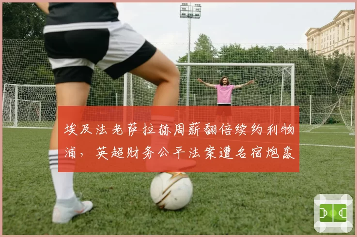 埃及法老萨拉赫周薪翻倍续约利物浦，英超财务公平法案遭名宿炮轰