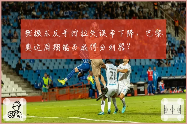 樊振东反手拧拉失误率下降，巴黎奥运周期能否成得分利器？