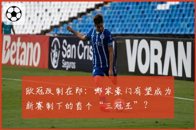 欧冠改制在即：哪家豪门有望成为新赛制下的首个“三冠王”？