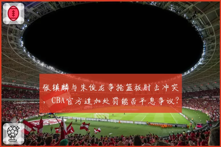 张镇麟与朱俊龙争抢篮板肘击冲突，CBA官方追加处罚能否平息争议？