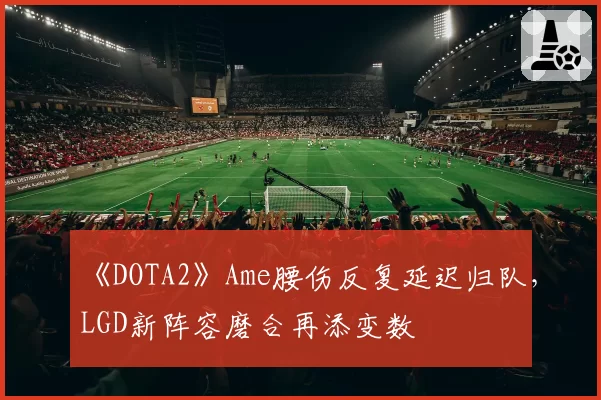 《DOTA2》Ame腰伤反复延迟归队,LGD新阵容磨合再添变数