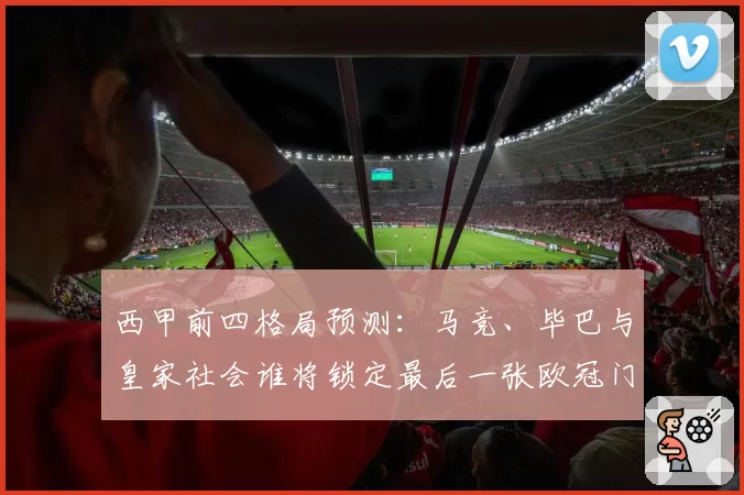 西甲前四格局预测:马竞、毕巴与皇家社会谁将锁定最后一张欧冠门票?