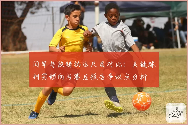 闫军与段铸执法尺度对比：关键球判罚倾向与赛后报告争议点分析
