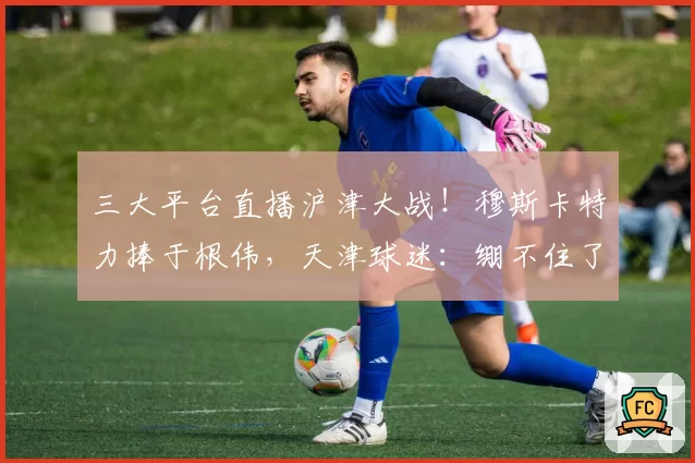 三大平台直播沪津大战！穆斯卡特力捧于根伟，天津球迷：绷不住了