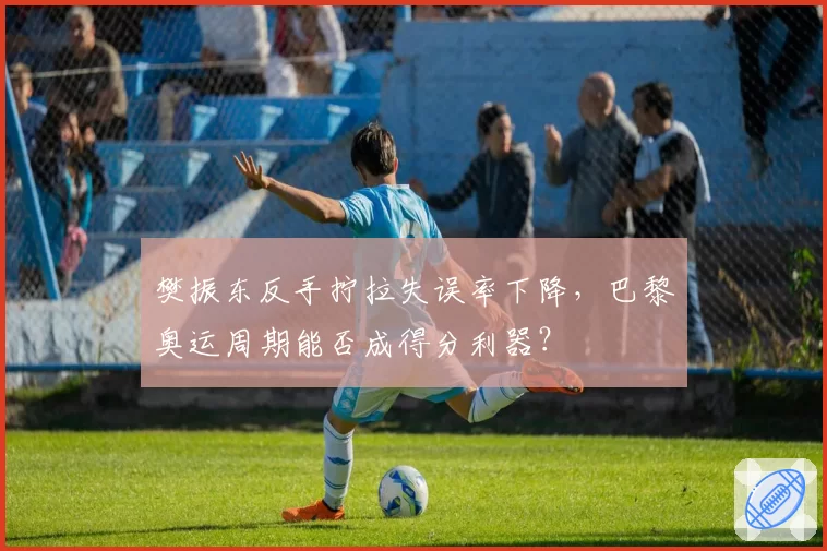 樊振东反手拧拉失误率下降，巴黎奥运周期能否成得分利器？