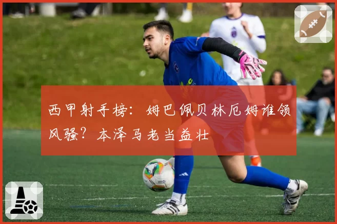 西甲射手榜：姆巴佩贝林厄姆谁领风骚？本泽马老当益壮