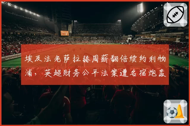 埃及法老萨拉赫周薪翻倍续约利物浦，英超财务公平法案遭名宿炮轰