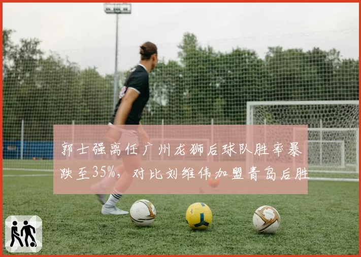 郭士强离任广州龙狮后球队胜率暴跌至35%，对比刘维伟加盟青岛后胜率飙升60%