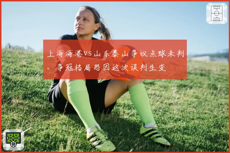 上海海港vs山东泰山争议点球未判，争冠格局恐因这次误判生变