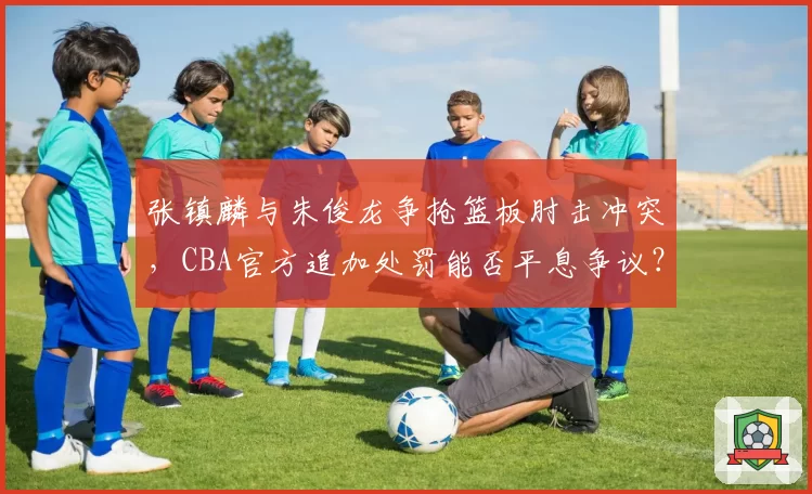 张镇麟与朱俊龙争抢篮板肘击冲突，CBA官方追加处罚能否平息争议？