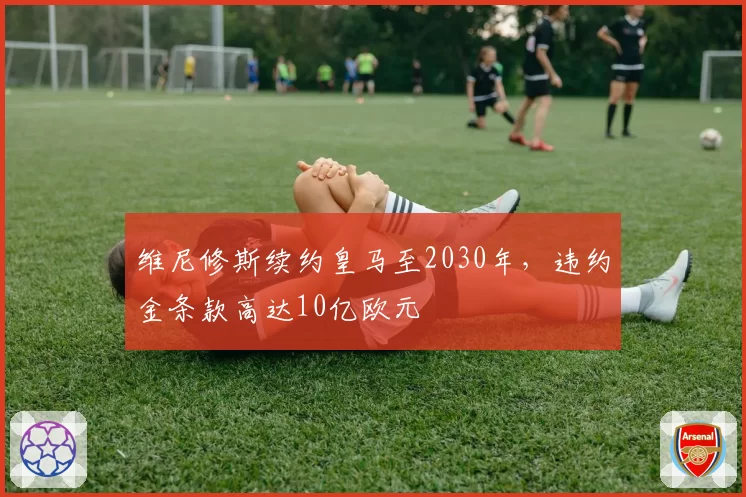 维尼修斯续约皇马至2030年，违约金条款高达10亿欧元
