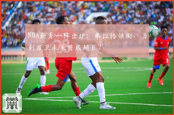NBA新秀一阵出炉：弗拉格领衔，马刺后卫未来将成超巨？
