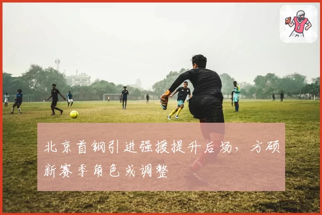 北京首钢引进强援提升后场，方硕新赛季角色或调整