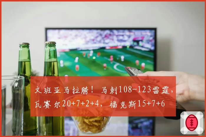 文班亚马拉胯!马刺108-123雷霆,瓦赛尔20+7+2+4,福克斯15+7+6