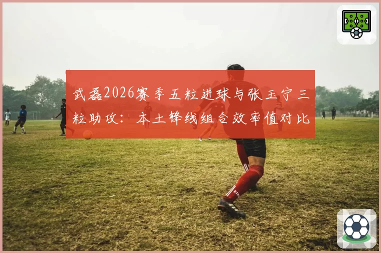 武磊2026赛季五粒进球与张玉宁三粒助攻：本土锋线组合效率值对比