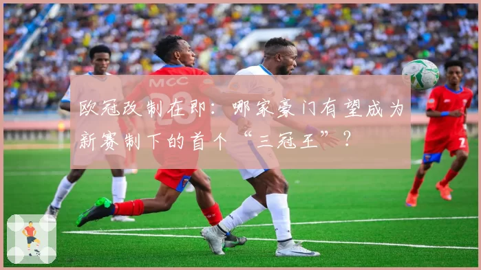 欧冠改制在即：哪家豪门有望成为新赛制下的首个“三冠王”？