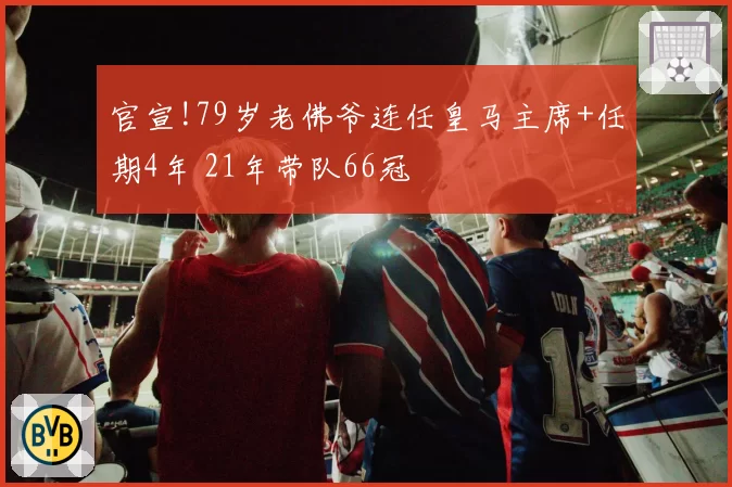 官宣!79岁老佛爷连任皇马主席+任期4年 21年带队66冠