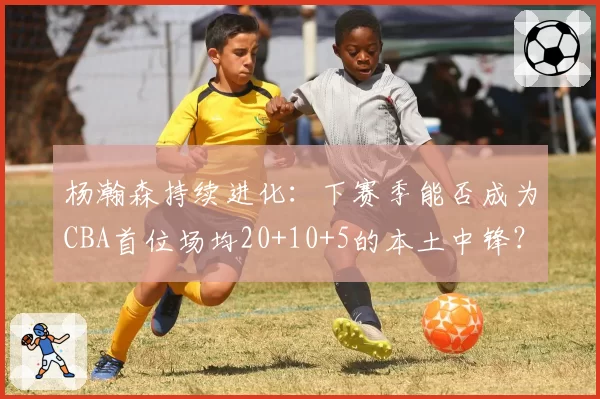 杨瀚森持续进化：下赛季能否成为CBA首位场均20+10+5的本土中锋？