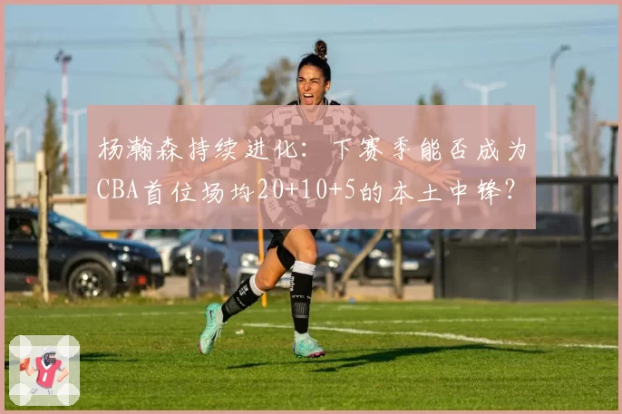 杨瀚森持续进化：下赛季能否成为CBA首位场均20+10+5的本土中锋？