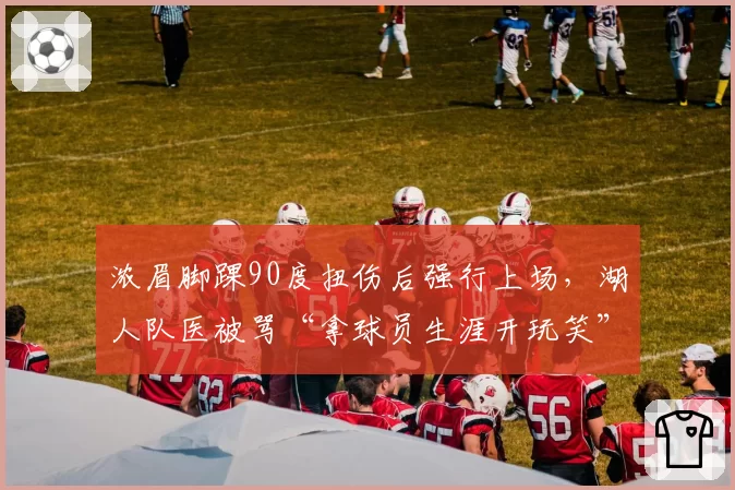 浓眉脚踝90度扭伤后强行上场，湖人队医被骂“拿球员生涯开玩笑”