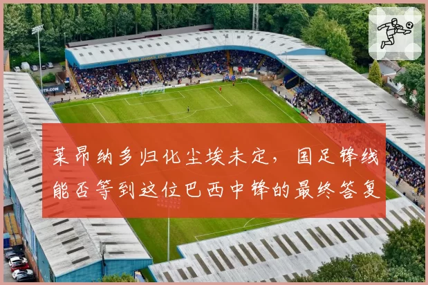 莱昂纳多归化尘埃未定，国足锋线能否等到这位巴西中锋的最终答复？