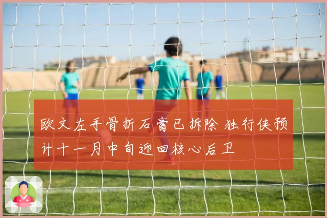 欧文左手骨折石膏已拆除 独行侠预计十一月中旬迎回核心后卫