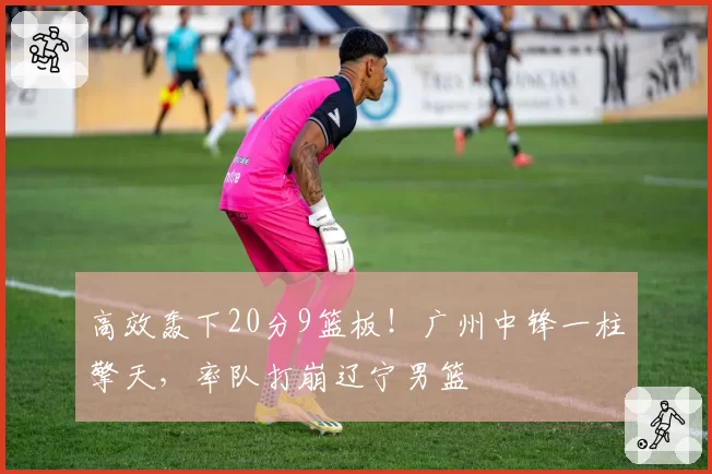 高效轰下20分9篮板！广州中锋一柱擎天，率队打崩辽宁男篮