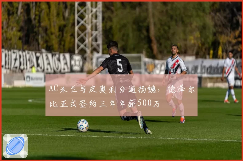 AC米兰与皮奥利分道扬镳，德泽尔比正式签约三年年薪500万