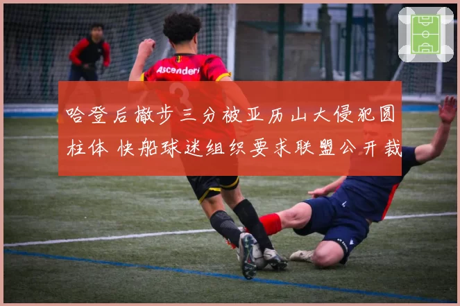 哈登后撤步三分被亚历山大侵犯圆柱体 快船球迷组织要求联盟公开裁判报告