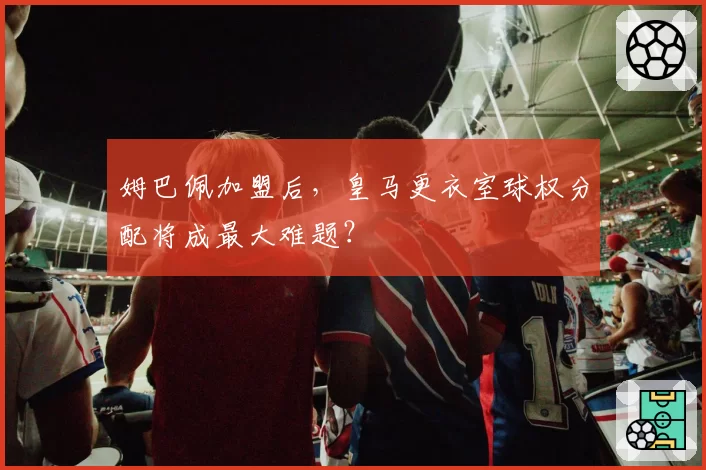 姆巴佩加盟后，皇马更衣室球权分配将成最大难题？