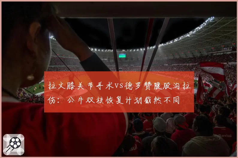 拉文膝关节手术vs德罗赞腹股沟拉伤:公牛双核恢复计划截然不同