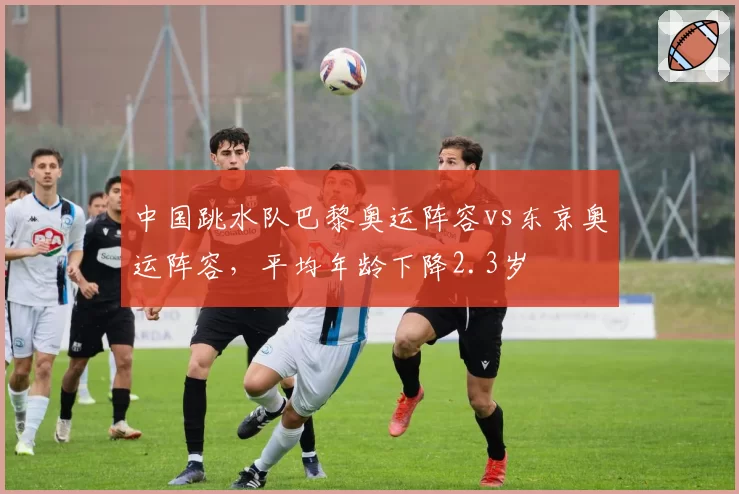 中国跳水队巴黎奥运阵容vs东京奥运阵容，平均年龄下降2.3岁