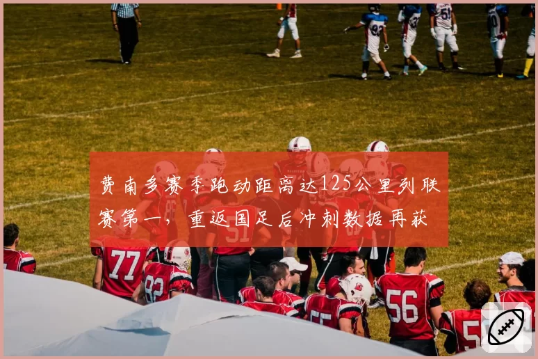 费南多赛季跑动距离达125公里列联赛第一，重返国足后冲刺数据再获教练组点名