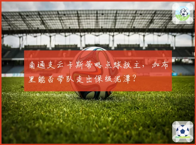 南通支云卡斯蒂略点球救主，加布里能否带队走出保级泥潭？