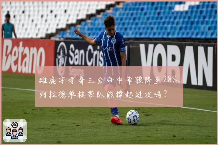 雄鹿字母哥三分命中率骤降至28%，利拉德单核带队能撑起进攻吗？