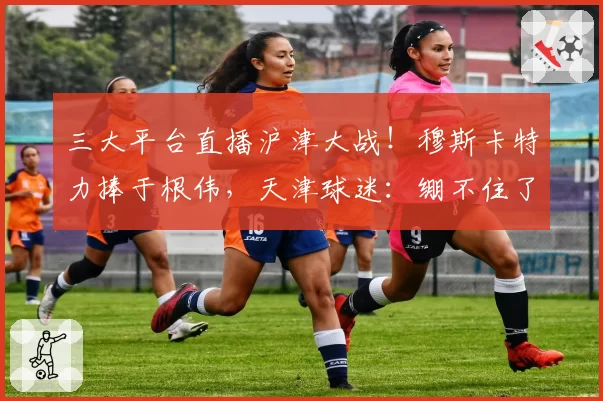 三大平台直播沪津大战！穆斯卡特力捧于根伟，天津球迷：绷不住了