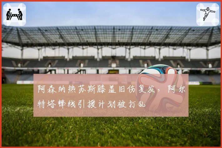 阿森纳热苏斯膝盖旧伤复发，阿尔特塔锋线引援计划被打乱