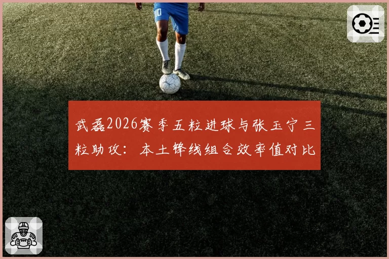 武磊2026赛季五粒进球与张玉宁三粒助攻：本土锋线组合效率值对比