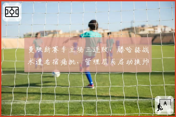 曼联新赛季主场三连败，滕哈赫战术遭名宿痛批，管理层或启动换帅程序