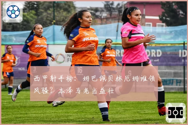 西甲射手榜：姆巴佩贝林厄姆谁领风骚？本泽马老当益壮