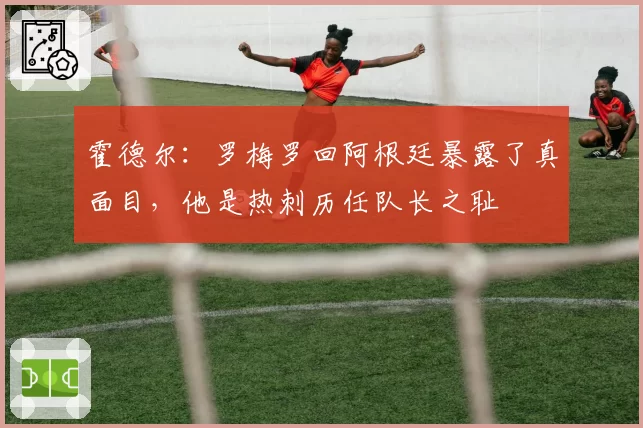 霍德尔：罗梅罗回阿根廷暴露了真面目，他是热刺历任队长之耻