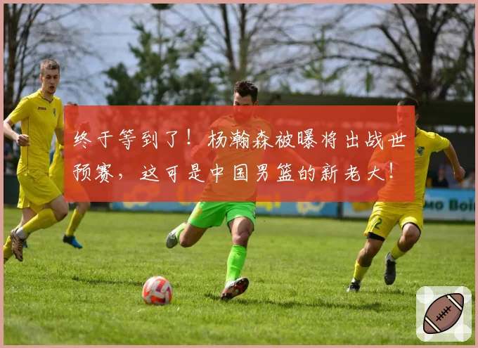 终于等到了！杨瀚森被曝将出战世预赛，这可是中国男篮的新老大！