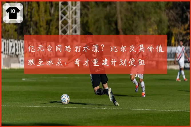 亿元合同恐打水漂?比尔交易价值跌至冰点,奇才重建计划受阻