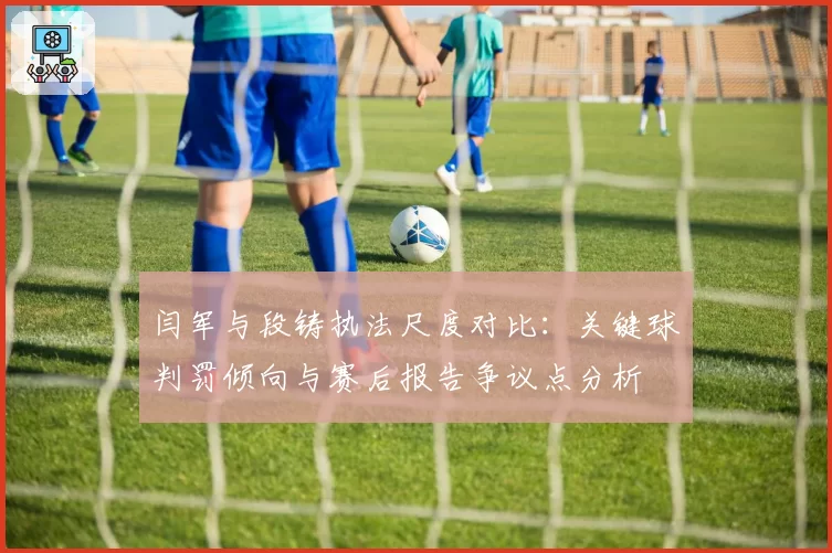 闫军与段铸执法尺度对比：关键球判罚倾向与赛后报告争议点分析