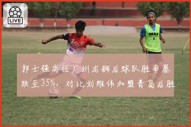 郭士强离任广州龙狮后球队胜率暴跌至35%，对比刘维伟加盟青岛后胜率飙升60%