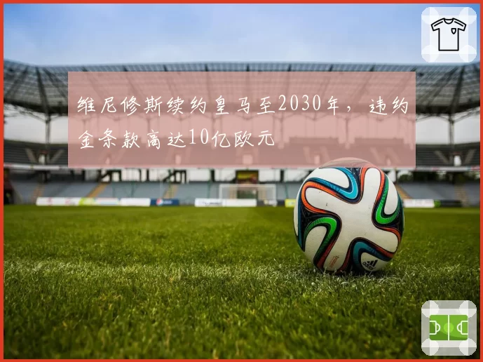 维尼修斯续约皇马至2030年，违约金条款高达10亿欧元