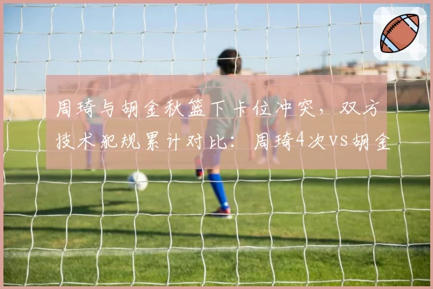 周琦与胡金秋篮下卡位冲突，双方技术犯规累计对比：周琦4次vs胡金秋1次