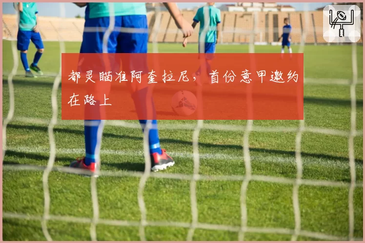 都灵瞄准阿奎拉尼，首份意甲邀约在路上