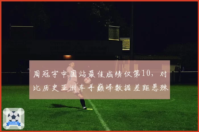 周冠宇中国站最佳成绩仅第10，对比历史亚洲车手巅峰数据差距悬殊